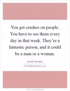 You get crushes on people. You have to see them every day in that week. They’re a fantastic person, and it could be a man or a woman Picture Quote #1