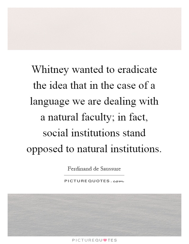 Whitney wanted to eradicate the idea that in the case of a language we are dealing with a natural faculty; in fact, social institutions stand opposed to natural institutions Picture Quote #1