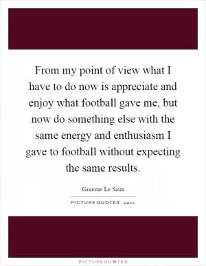 From my point of view what I have to do now is appreciate and enjoy what football gave me, but now do something else with the same energy and enthusiasm I gave to football without expecting the same results Picture Quote #1