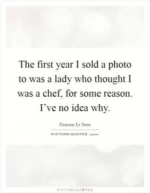 The first year I sold a photo to was a lady who thought I was a chef, for some reason. I’ve no idea why Picture Quote #1