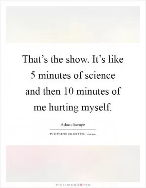 That’s the show. It’s like 5 minutes of science and then 10 minutes of me hurting myself Picture Quote #1