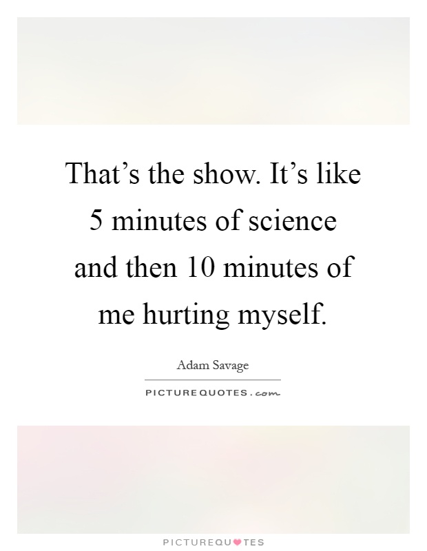 That's the show. It's like 5 minutes of science and then 10 minutes of me hurting myself Picture Quote #1