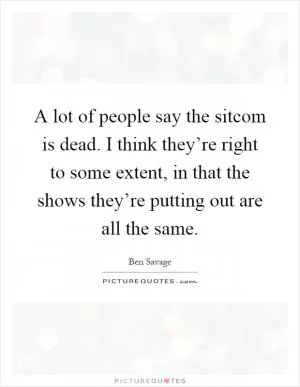 A lot of people say the sitcom is dead. I think they’re right to some extent, in that the shows they’re putting out are all the same Picture Quote #1