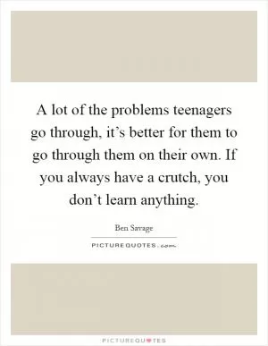 A lot of the problems teenagers go through, it’s better for them to go through them on their own. If you always have a crutch, you don’t learn anything Picture Quote #1