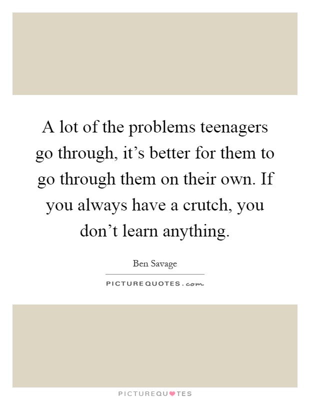 A lot of the problems teenagers go through, it's better for them to go through them on their own. If you always have a crutch, you don't learn anything Picture Quote #1