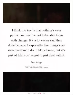 I think the key is that nothing’s ever perfect and you’ve got to be able to go with change. It’s a lot easier said then done because I especially like things very structured and I don’t like change, but it’s part of life; you’ve got to just deal with it Picture Quote #1