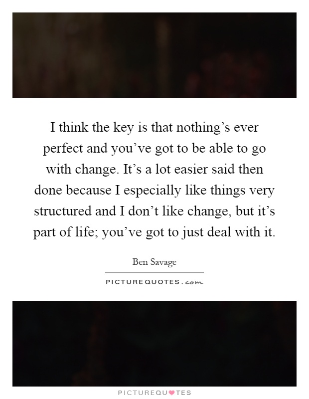 I think the key is that nothing's ever perfect and you've got to be able to go with change. It's a lot easier said then done because I especially like things very structured and I don't like change, but it's part of life; you've got to just deal with it Picture Quote #1