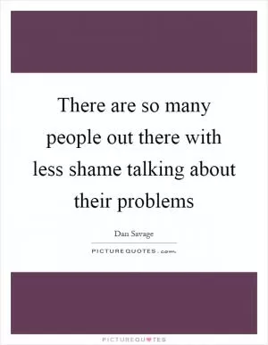 There are so many people out there with less shame talking about their problems Picture Quote #1