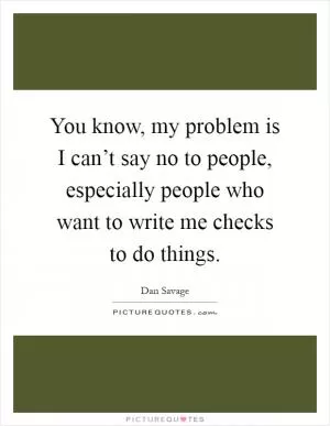 You know, my problem is I can’t say no to people, especially people who want to write me checks to do things Picture Quote #1