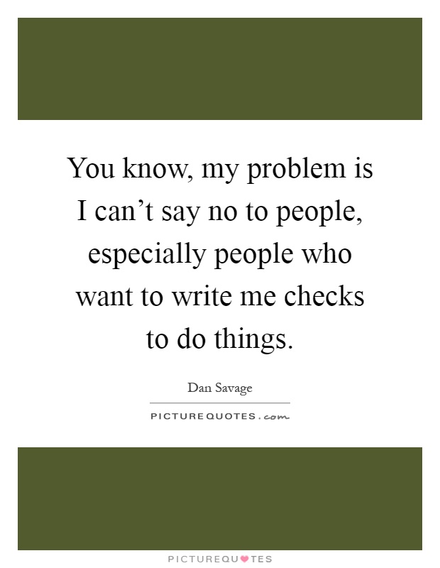 You know, my problem is I can't say no to people, especially people who want to write me checks to do things Picture Quote #1