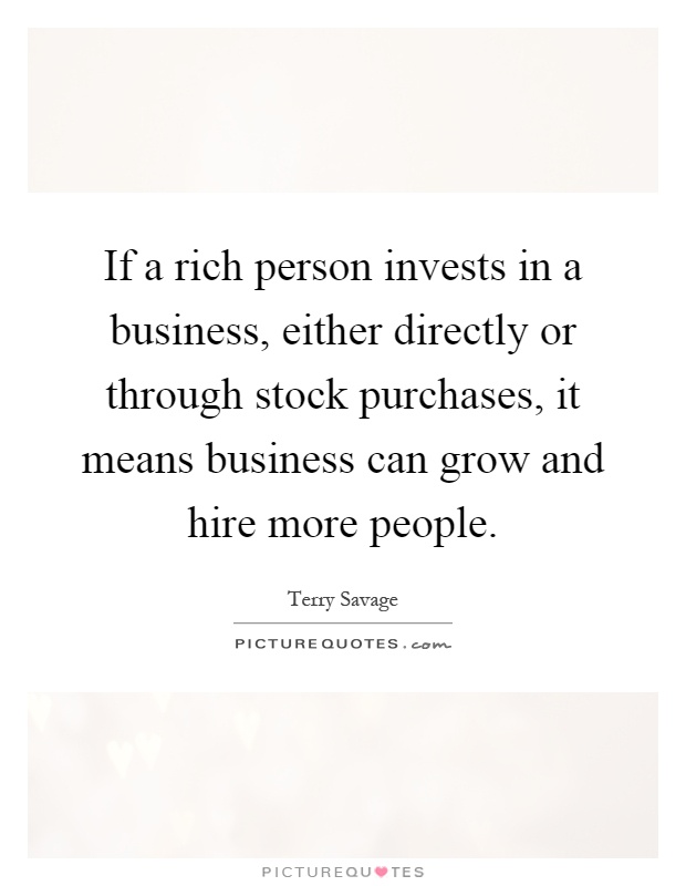 If a rich person invests in a business, either directly or through stock purchases, it means business can grow and hire more people Picture Quote #1