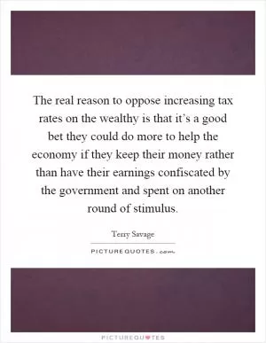 The real reason to oppose increasing tax rates on the wealthy is that it’s a good bet they could do more to help the economy if they keep their money rather than have their earnings confiscated by the government and spent on another round of stimulus Picture Quote #1