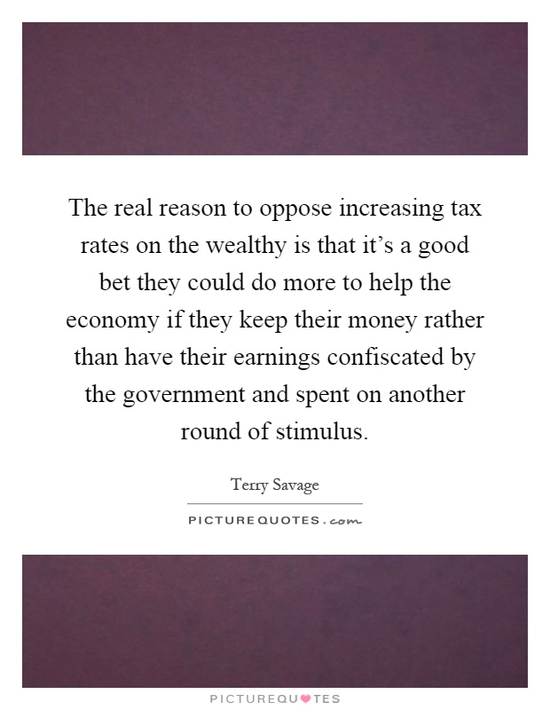 The real reason to oppose increasing tax rates on the wealthy is that it's a good bet they could do more to help the economy if they keep their money rather than have their earnings confiscated by the government and spent on another round of stimulus Picture Quote #1