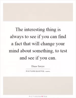 The interesting thing is always to see if you can find a fact that will change your mind about something, to test and see if you can Picture Quote #1