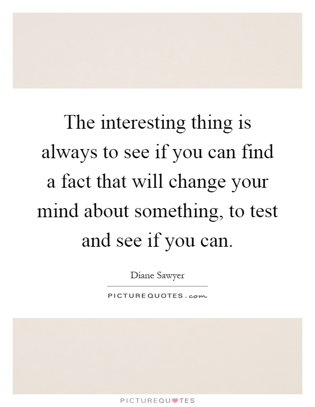 The interesting thing is always to see if you can find a fact that will change your mind about something, to test and see if you can Picture Quote #1