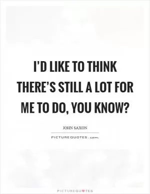 I’d like to think there’s still a lot for me to do, you know? Picture Quote #1