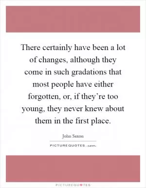 There certainly have been a lot of changes, although they come in such gradations that most people have either forgotten, or, if they’re too young, they never knew about them in the first place Picture Quote #1