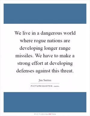 We live in a dangerous world where rogue nations are developing longer range missiles. We have to make a strong effort at developing defenses against this threat Picture Quote #1