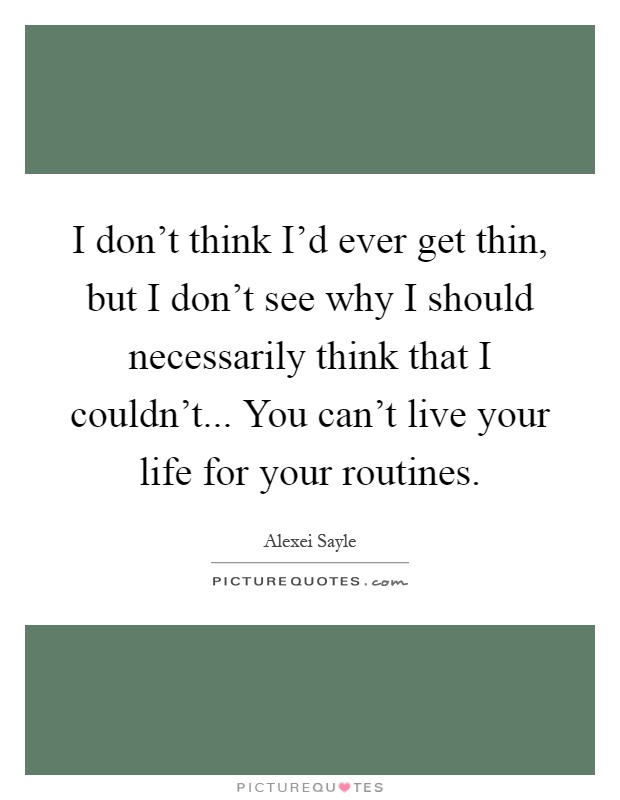 I don't think I'd ever get thin, but I don't see why I should necessarily think that I couldn't... You can't live your life for your routines Picture Quote #1