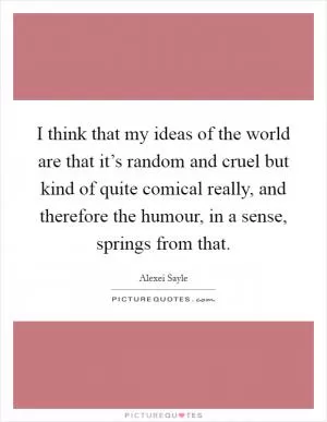 I think that my ideas of the world are that it’s random and cruel but kind of quite comical really, and therefore the humour, in a sense, springs from that Picture Quote #1