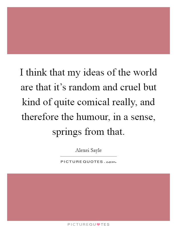 I think that my ideas of the world are that it's random and cruel but kind of quite comical really, and therefore the humour, in a sense, springs from that Picture Quote #1
