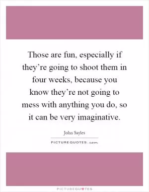 Those are fun, especially if they’re going to shoot them in four weeks, because you know they’re not going to mess with anything you do, so it can be very imaginative Picture Quote #1