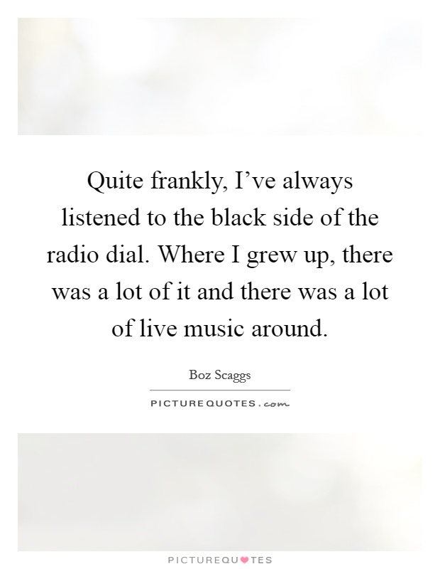 Quite frankly, I've always listened to the black side of the radio dial. Where I grew up, there was a lot of it and there was a lot of live music around Picture Quote #1