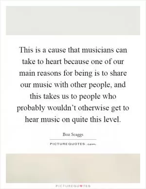 This is a cause that musicians can take to heart because one of our main reasons for being is to share our music with other people, and this takes us to people who probably wouldn’t otherwise get to hear music on quite this level Picture Quote #1