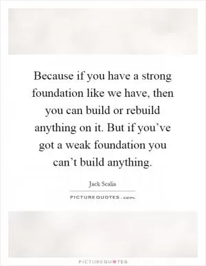 Because if you have a strong foundation like we have, then you can build or rebuild anything on it. But if you’ve got a weak foundation you can’t build anything Picture Quote #1