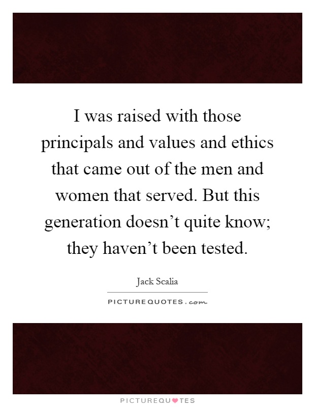 I was raised with those principals and values and ethics that came out of the men and women that served. But this generation doesn't quite know; they haven't been tested Picture Quote #1