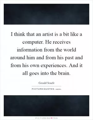 I think that an artist is a bit like a computer. He receives information from the world around him and from his past and from his own experiences. And it all goes into the brain Picture Quote #1