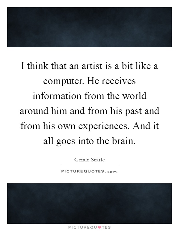 I think that an artist is a bit like a computer. He receives information from the world around him and from his past and from his own experiences. And it all goes into the brain Picture Quote #1
