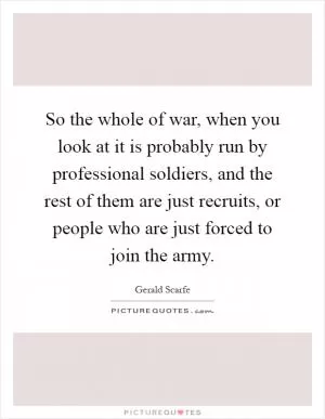 So the whole of war, when you look at it is probably run by professional soldiers, and the rest of them are just recruits, or people who are just forced to join the army Picture Quote #1