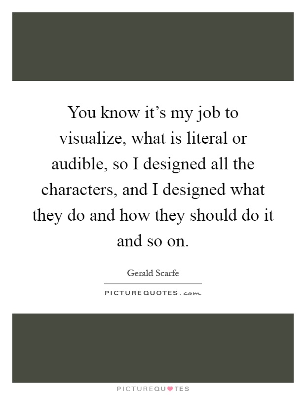 You know it's my job to visualize, what is literal or audible, so I designed all the characters, and I designed what they do and how they should do it and so on Picture Quote #1