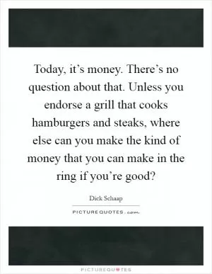 Today, it’s money. There’s no question about that. Unless you endorse a grill that cooks hamburgers and steaks, where else can you make the kind of money that you can make in the ring if you’re good? Picture Quote #1