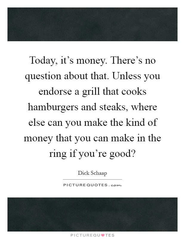 Today, it's money. There's no question about that. Unless you endorse a grill that cooks hamburgers and steaks, where else can you make the kind of money that you can make in the ring if you're good? Picture Quote #1