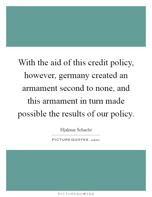 With the aid of this credit policy, however, germany created an armament second to none, and this armament in turn made possible the results of our policy Picture Quote #1