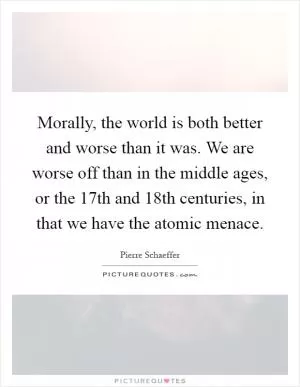 Morally, the world is both better and worse than it was. We are worse off than in the middle ages, or the 17th and 18th centuries, in that we have the atomic menace Picture Quote #1