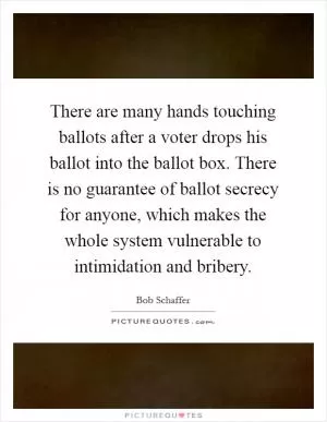 There are many hands touching ballots after a voter drops his ballot into the ballot box. There is no guarantee of ballot secrecy for anyone, which makes the whole system vulnerable to intimidation and bribery Picture Quote #1