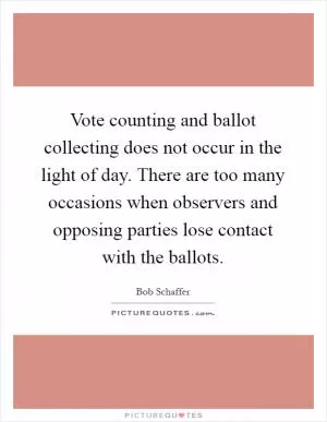 Vote counting and ballot collecting does not occur in the light of day. There are too many occasions when observers and opposing parties lose contact with the ballots Picture Quote #1