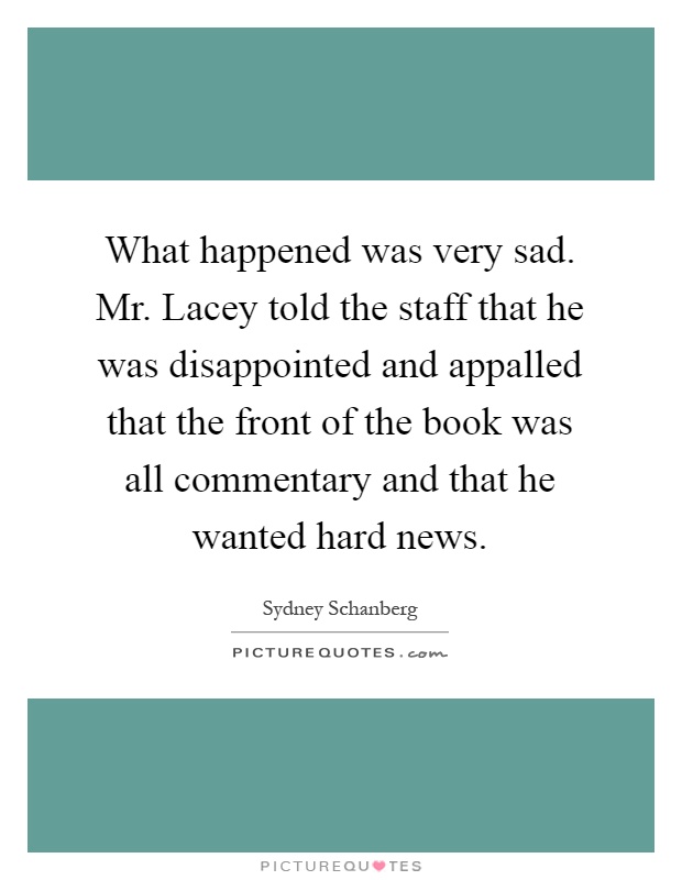 What happened was very sad. Mr. Lacey told the staff that he was disappointed and appalled that the front of the book was all commentary and that he wanted hard news Picture Quote #1