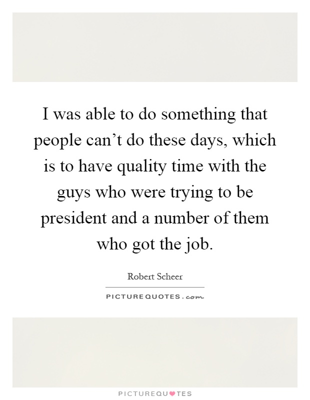 I was able to do something that people can't do these days, which is to have quality time with the guys who were trying to be president and a number of them who got the job Picture Quote #1