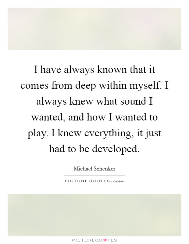 I have always known that it comes from deep within myself. I always knew what sound I wanted, and how I wanted to play. I knew everything, it just had to be developed Picture Quote #1