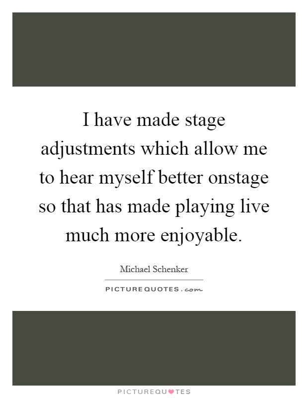 I have made stage adjustments which allow me to hear myself better onstage so that has made playing live much more enjoyable Picture Quote #1