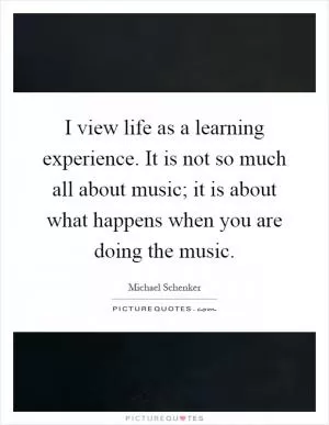 I view life as a learning experience. It is not so much all about music; it is about what happens when you are doing the music Picture Quote #1
