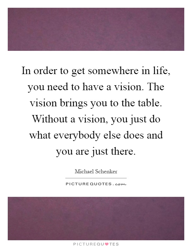In order to get somewhere in life, you need to have a vision. The vision brings you to the table. Without a vision, you just do what everybody else does and you are just there Picture Quote #1