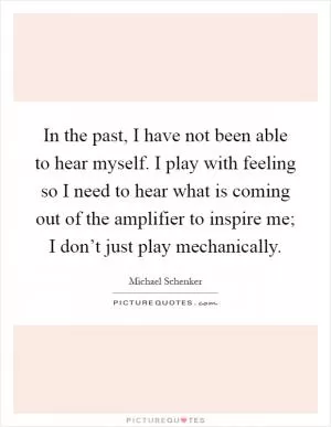 In the past, I have not been able to hear myself. I play with feeling so I need to hear what is coming out of the amplifier to inspire me; I don’t just play mechanically Picture Quote #1