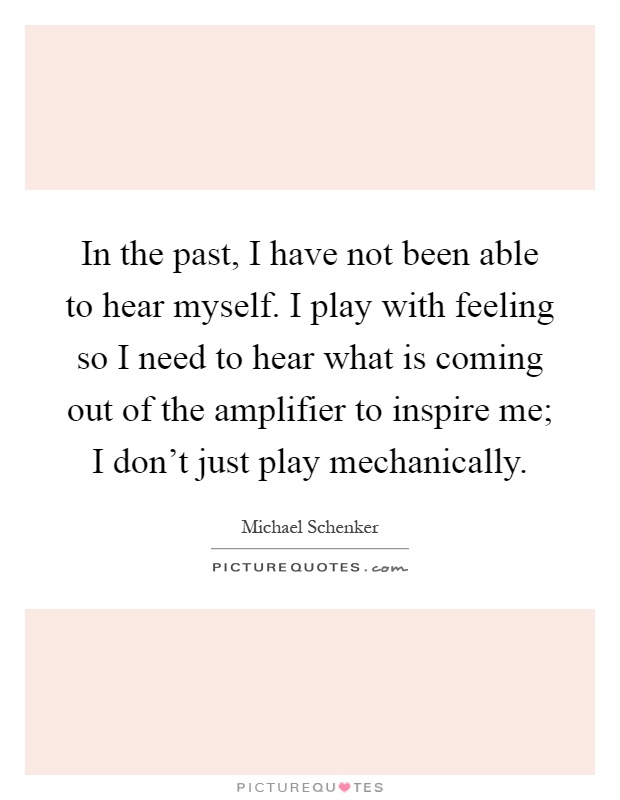 In the past, I have not been able to hear myself. I play with feeling so I need to hear what is coming out of the amplifier to inspire me; I don't just play mechanically Picture Quote #1