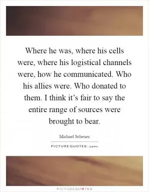 Where he was, where his cells were, where his logistical channels were, how he communicated. Who his allies were. Who donated to them. I think it’s fair to say the entire range of sources were brought to bear Picture Quote #1