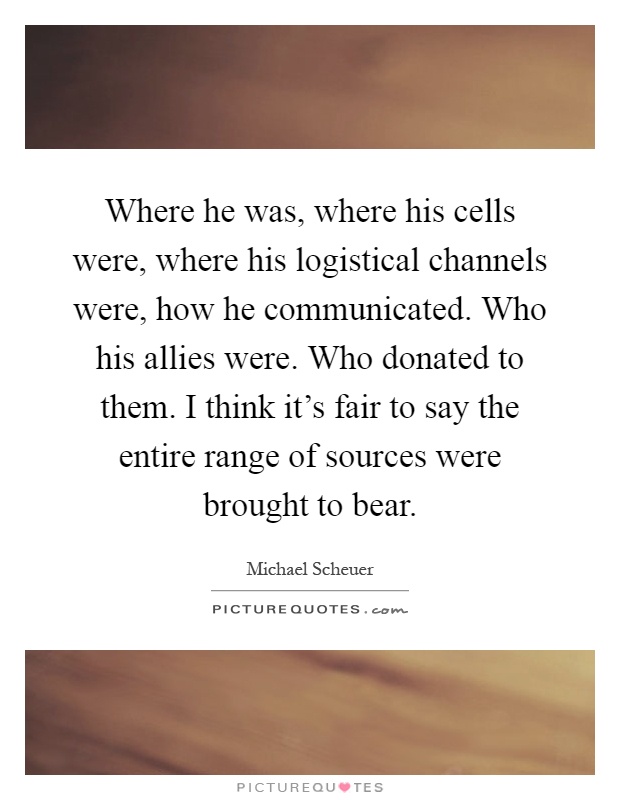 Where he was, where his cells were, where his logistical channels were, how he communicated. Who his allies were. Who donated to them. I think it's fair to say the entire range of sources were brought to bear Picture Quote #1